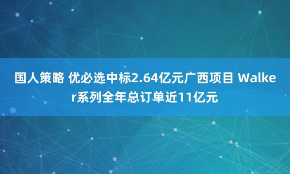 国人策略 优必选中标2.64亿元广西项目 Walker系列全年总订单近11亿元