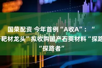 国荣配资 今年首例“A收A”：“电子靶材龙头”拟收购国产石英材料“探路者”