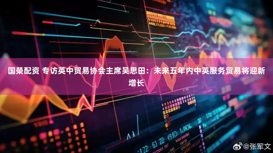 国榮配资 专访英中贸易协会主席吴思田：未来五年内中英服务贸易将迎新增长