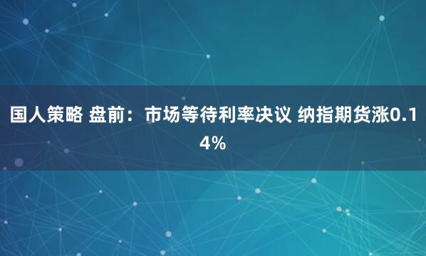 国人策略 盘前：市场等待利率决议 纳指期货涨0.14%