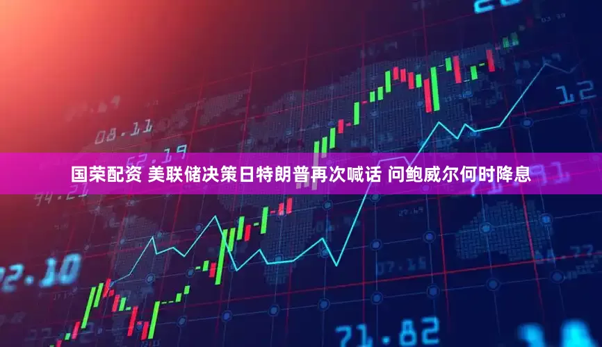 国荣配资 美联储决策日特朗普再次喊话 问鲍威尔何时降息