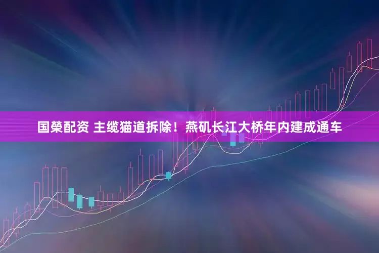 国榮配资 主缆猫道拆除！燕矶长江大桥年内建成通车